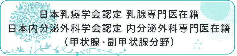 日本乳癌学会認定 乳腺専門医在籍・日本内分泌外科学会認定 内分泌外科専門医在籍(甲状腺・副甲状腺分野)